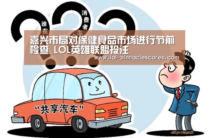 嘉兴市局对保健食品市场进行节前检查_LOL英雄联盟投注 (图2) 官方电竞竞猜平台